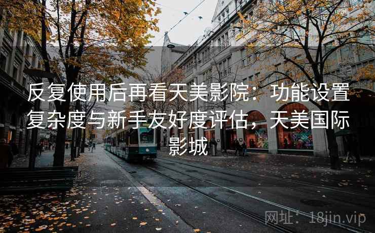 反复使用后再看天美影院：功能设置复杂度与新手友好度评估，天美国际影城