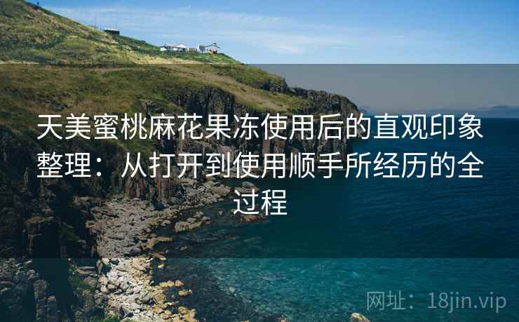 天美蜜桃麻花果冻使用后的直观印象整理：从打开到使用顺手所经历的全过程