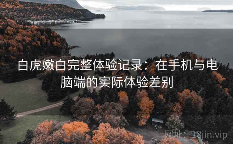 白虎嫩白完整体验记录：在手机与电脑端的实际体验差别