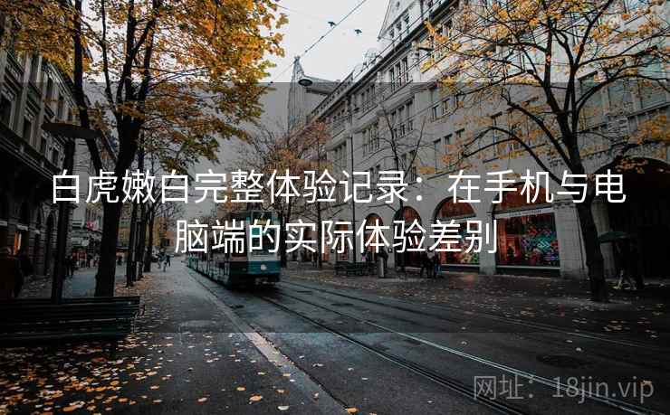 白虎嫩白完整体验记录：在手机与电脑端的实际体验差别