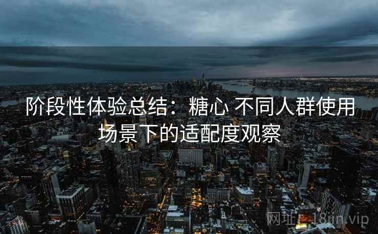 阶段性体验总结：糖心 不同人群使用场景下的适配度观察
