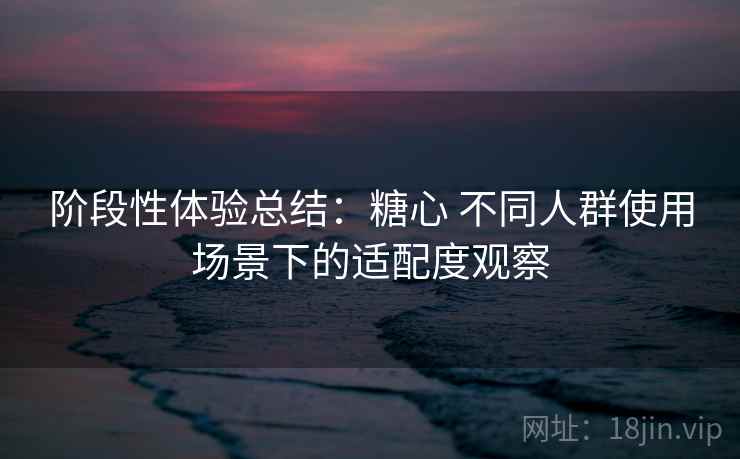 阶段性体验总结：糖心 不同人群使用场景下的适配度观察