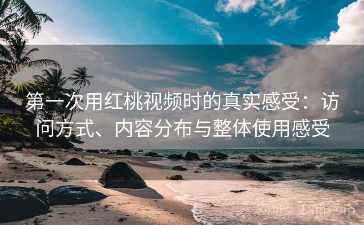 第一次用红桃视频时的真实感受：访问方式、内容分布与整体使用感受