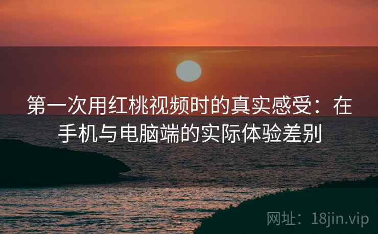第一次用红桃视频时的真实感受：在手机与电脑端的实际体验差别
