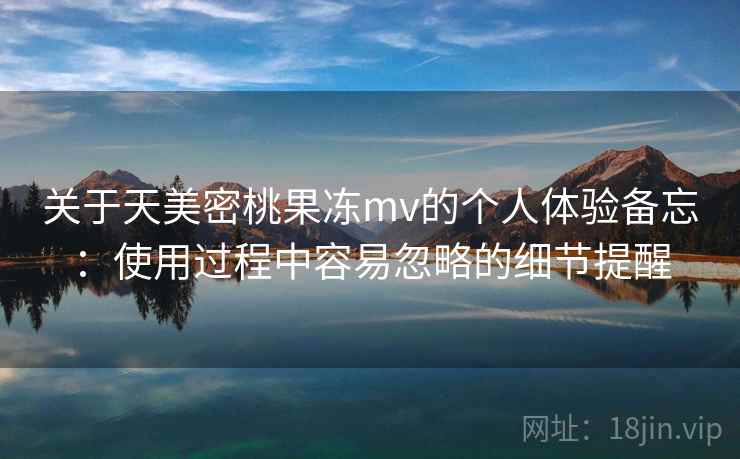 关于天美密桃果冻mv的个人体验备忘：使用过程中容易忽略的细节提醒