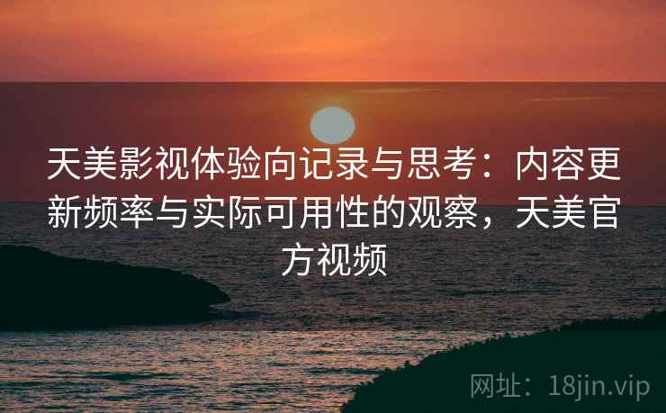 天美影视体验向记录与思考：内容更新频率与实际可用性的观察，天美官方视频