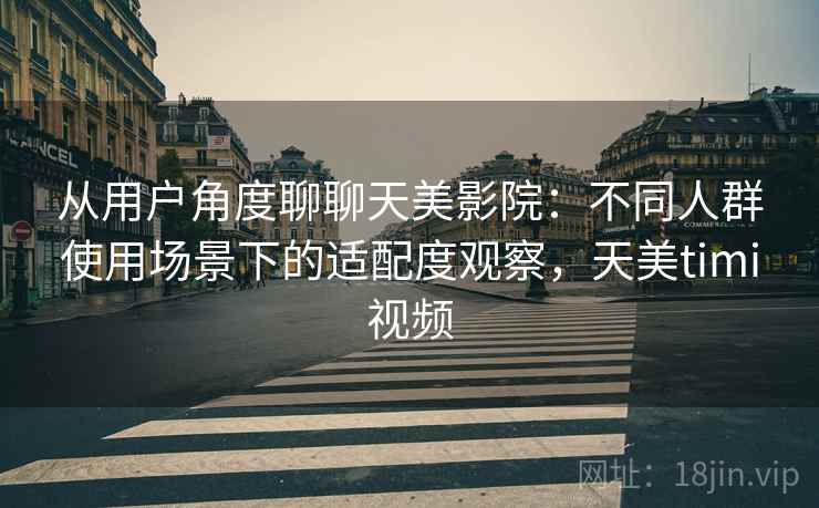 从用户角度聊聊天美影院：不同人群使用场景下的适配度观察，天美timi视频