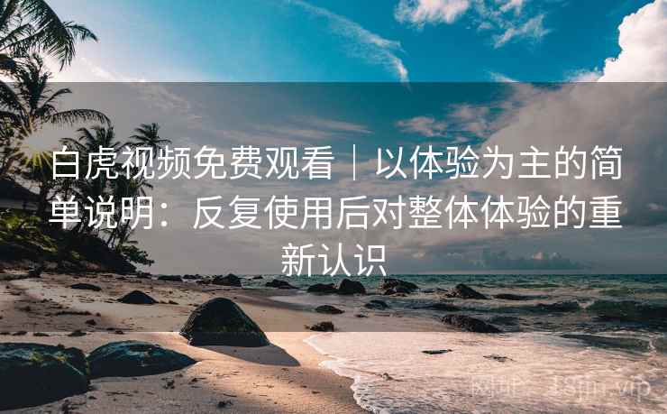 白虎视频免费观看｜以体验为主的简单说明：反复使用后对整体体验的重新认识