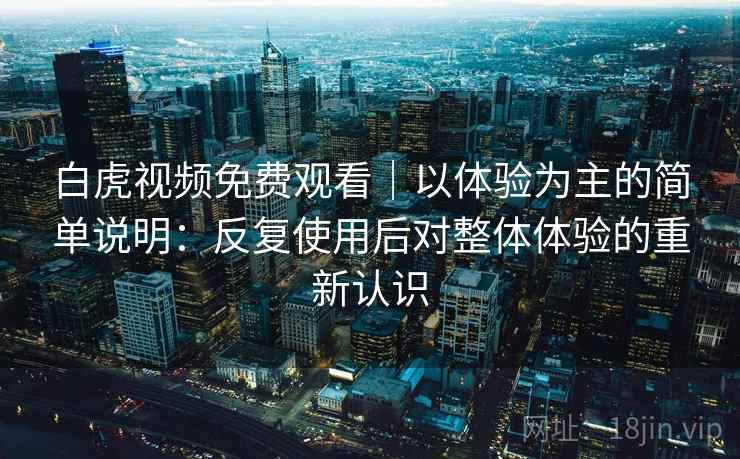 白虎视频免费观看｜以体验为主的简单说明：反复使用后对整体体验的重新认识