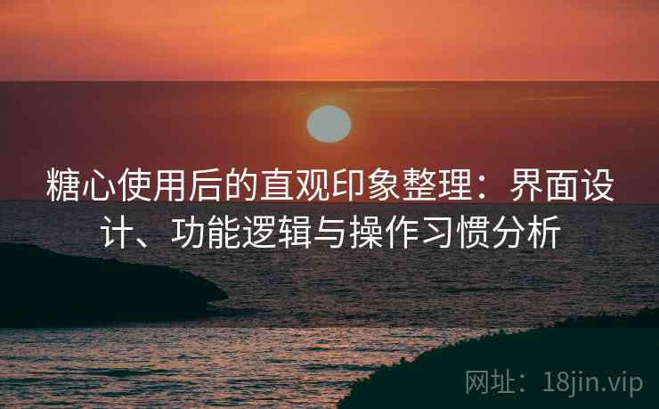 糖心使用后的直观印象整理：界面设计、功能逻辑与操作习惯分析