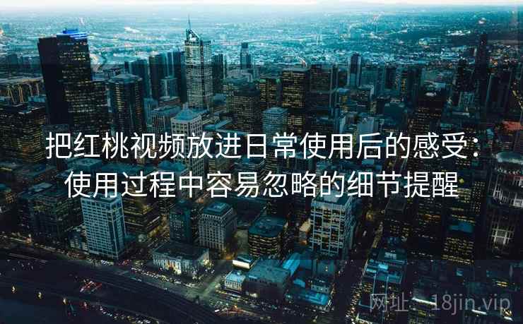 把红桃视频放进日常使用后的感受：使用过程中容易忽略的细节提醒