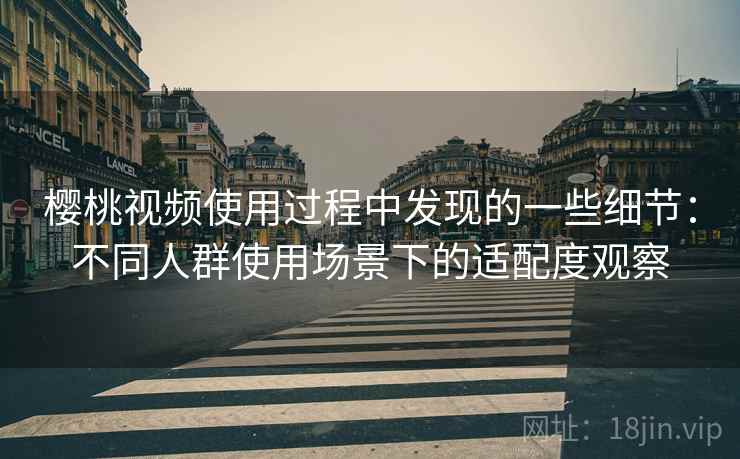 樱桃视频使用过程中发现的一些细节：不同人群使用场景下的适配度观察
