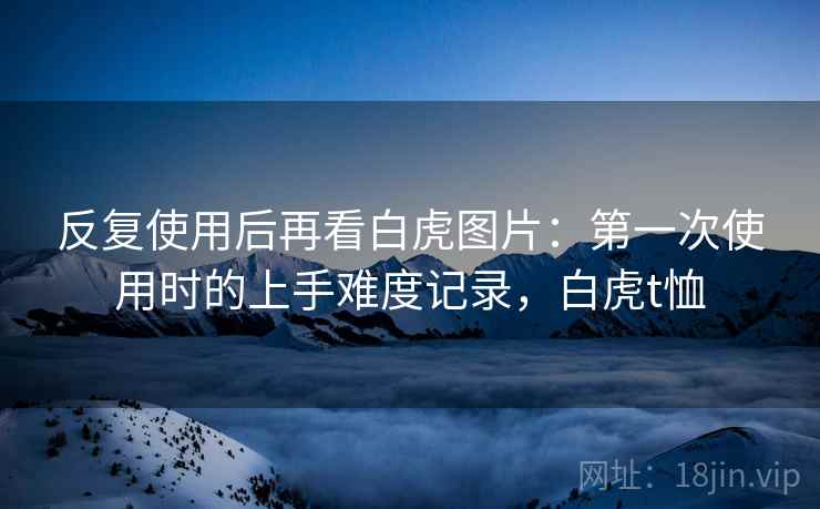 反复使用后再看白虎图片：第一次使用时的上手难度记录，白虎t恤
