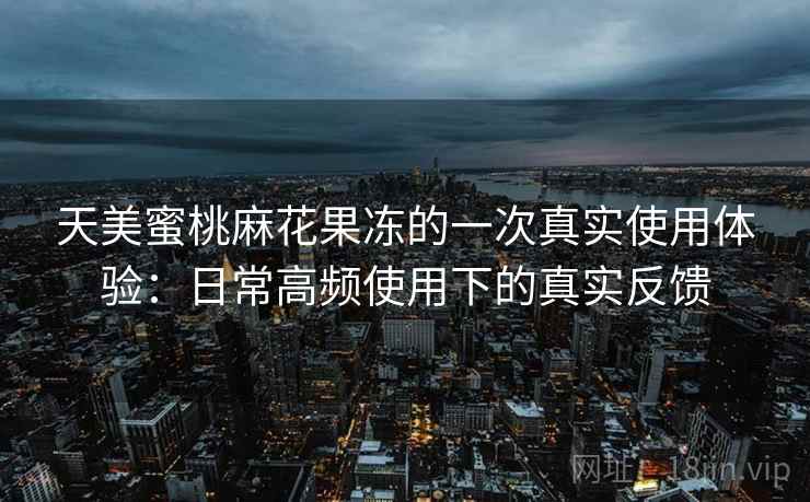 天美蜜桃麻花果冻的一次真实使用体验：日常高频使用下的真实反馈
