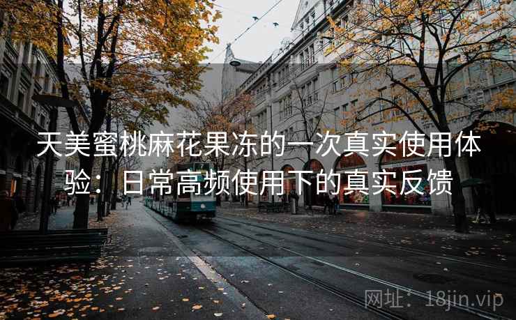 天美蜜桃麻花果冻的一次真实使用体验：日常高频使用下的真实反馈