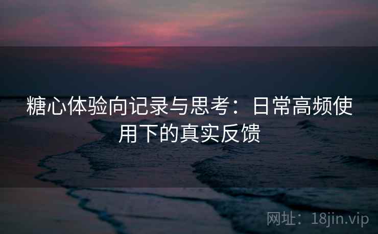 糖心体验向记录与思考:日常高频使用下的真实反馈 糖心体验向记录与思考:日常高频使用下的真实反馈