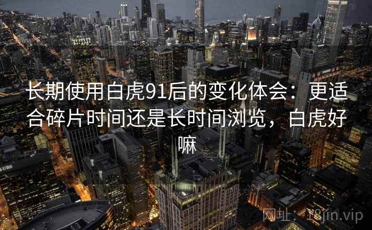 长期使用白虎91后的变化体会:更适合碎片时间还是长时间浏览,白虎好嘛 长期使用白虎91后的变化体会:更适合碎片时间还是长时间浏览,白虎好嘛