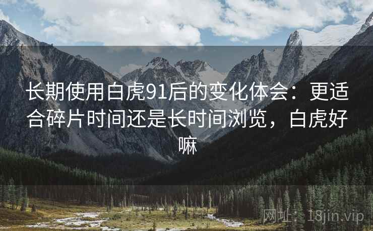 长期使用白虎91后的变化体会:更适合碎片时间还是长时间浏览,白虎好嘛 长期使用白虎91后的变化体会:更适合碎片时间还是长时间浏览,白虎好嘛