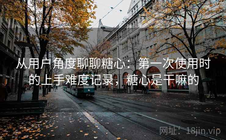 从用户角度聊聊糖心:第一次使用时的上手难度记录,糖心是干嘛的 从用户角度聊聊糖心:第一次使用时的上手难度记录,糖心是干嘛的