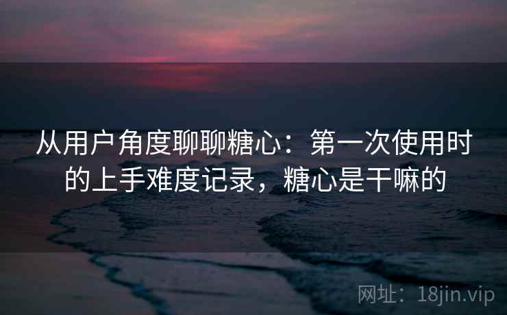 从用户角度聊聊糖心:第一次使用时的上手难度记录,糖心是干嘛的 从用户角度聊聊糖心:第一次使用时的上手难度记录,糖心是干嘛的