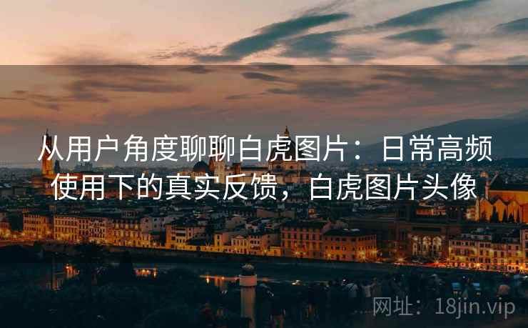 从用户角度聊聊白虎图片：日常高频使用下的真实反馈，白虎图片头像
