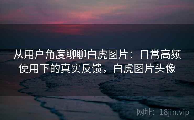 从用户角度聊聊白虎图片：日常高频使用下的真实反馈，白虎图片头像