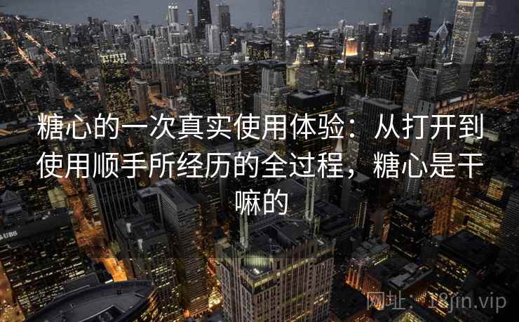 糖心的一次真实使用体验:从打开到使用顺手所经历的全过程,糖心是干嘛的 糖心的一次真实使用体验:从打开到使用顺手所经历的全过程,糖心是干嘛的