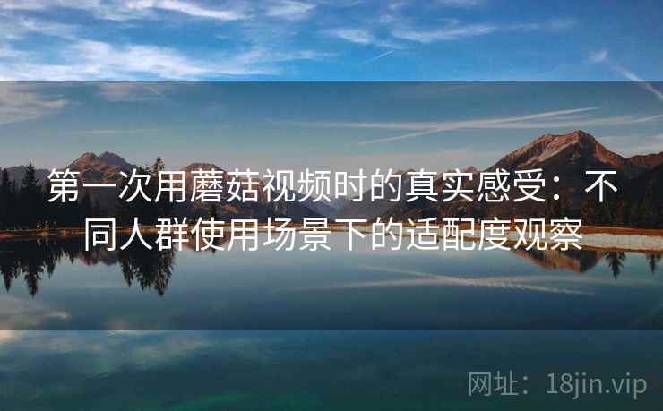 第一次用蘑菇视频时的真实感受：不同人群使用场景下的适配度观察