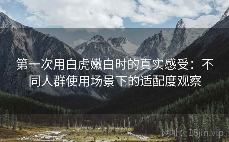 第一次用白虎嫩白时的真实感受:不同人群使用场景下的适配度观察 第一次用白虎嫩白时的真实感受:不同人群使用场景下的适配度观察