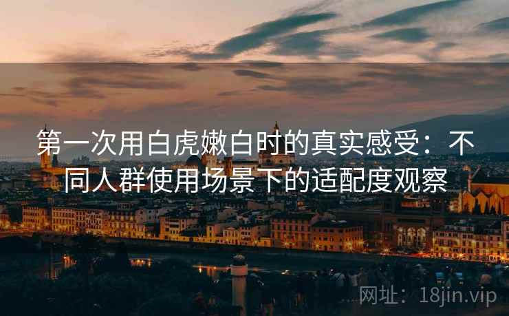 第一次用白虎嫩白时的真实感受:不同人群使用场景下的适配度观察 第一次用白虎嫩白时的真实感受:不同人群使用场景下的适配度观察