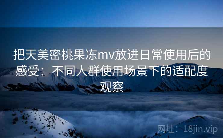 把天美密桃果冻mv放进日常使用后的感受:不同人群使用场景下的适配度观察 把天美密桃果冻mv放进日常使用后的感受:不同人群使用场景下的适配度观察