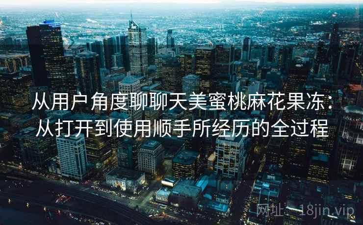 从用户角度聊聊天美蜜桃麻花果冻：从打开到使用顺手所经历的全过程
