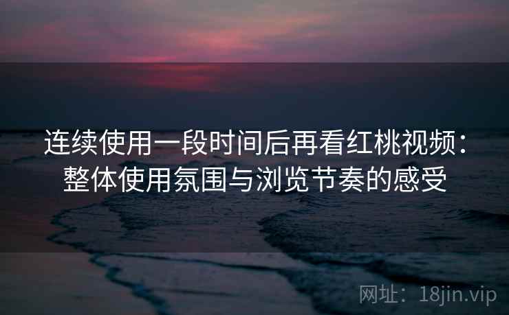 连续使用一段时间后再看红桃视频：整体使用氛围与浏览节奏的感受