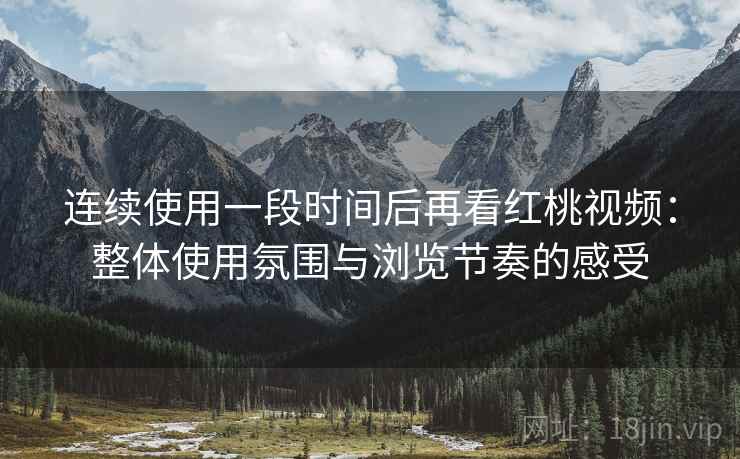连续使用一段时间后再看红桃视频：整体使用氛围与浏览节奏的感受