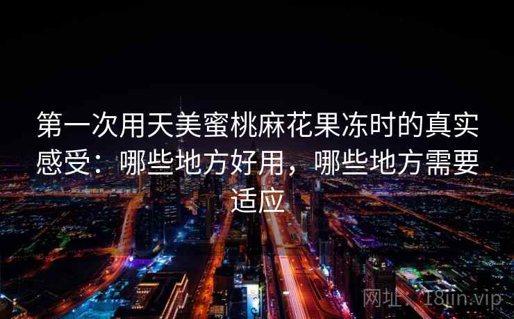 第一次用天美蜜桃麻花果冻时的真实感受：哪些地方好用，哪些地方需要适应