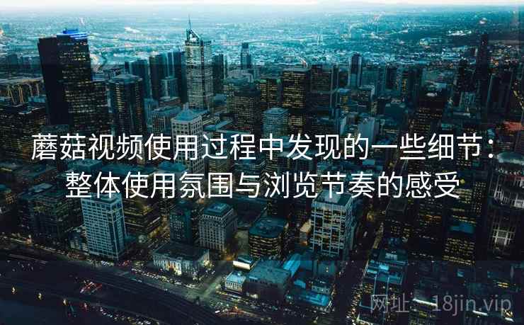 蘑菇视频使用过程中发现的一些细节：整体使用氛围与浏览节奏的感受