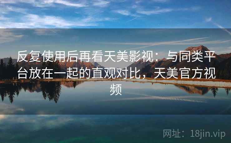 反复使用后再看天美影视：与同类平台放在一起的直观对比，天美官方视频