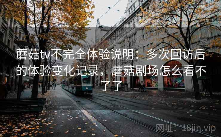 蘑菇tv不完全体验说明：多次回访后的体验变化记录，蘑菇剧场怎么看不了了