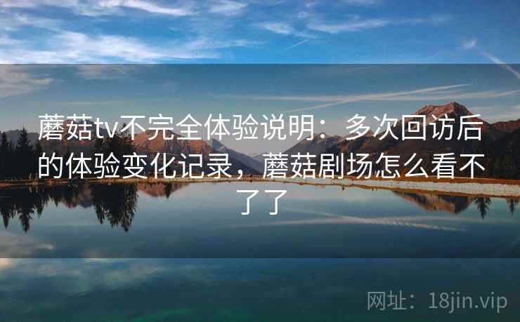 蘑菇tv不完全体验说明：多次回访后的体验变化记录，蘑菇剧场怎么看不了了