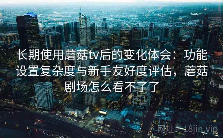 长期使用蘑菇tv后的变化体会：功能设置复杂度与新手友好度评估，蘑菇剧场怎么看不了了