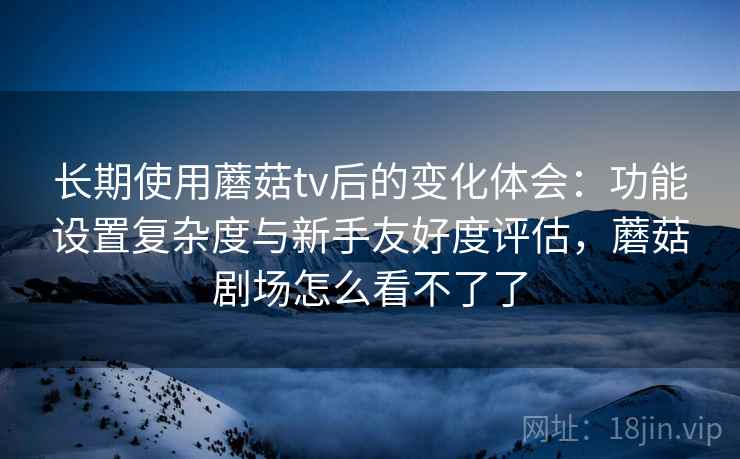 长期使用蘑菇tv后的变化体会：功能设置复杂度与新手友好度评估，蘑菇剧场怎么看不了了