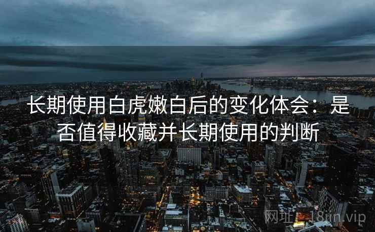 长期使用白虎嫩白后的变化体会：是否值得收藏并长期使用的判断