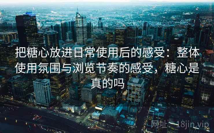 把糖心放进日常使用后的感受：整体使用氛围与浏览节奏的感受，糖心是真的吗