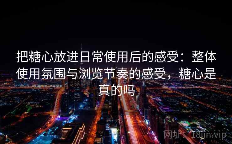 把糖心放进日常使用后的感受：整体使用氛围与浏览节奏的感受，糖心是真的吗