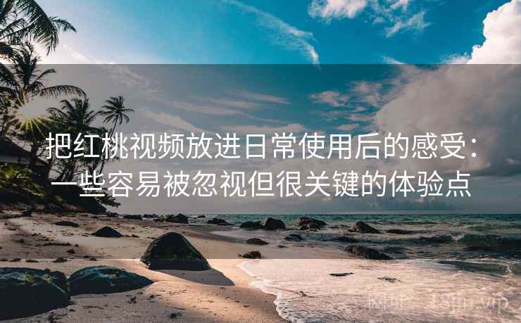把红桃视频放进日常使用后的感受：一些容易被忽视但很关键的体验点