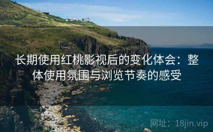 长期使用红桃影视后的变化体会：整体使用氛围与浏览节奏的感受