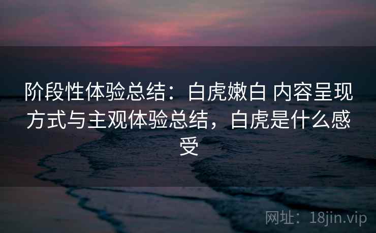 阶段性体验总结：白虎嫩白 内容呈现方式与主观体验总结，白虎是什么感受