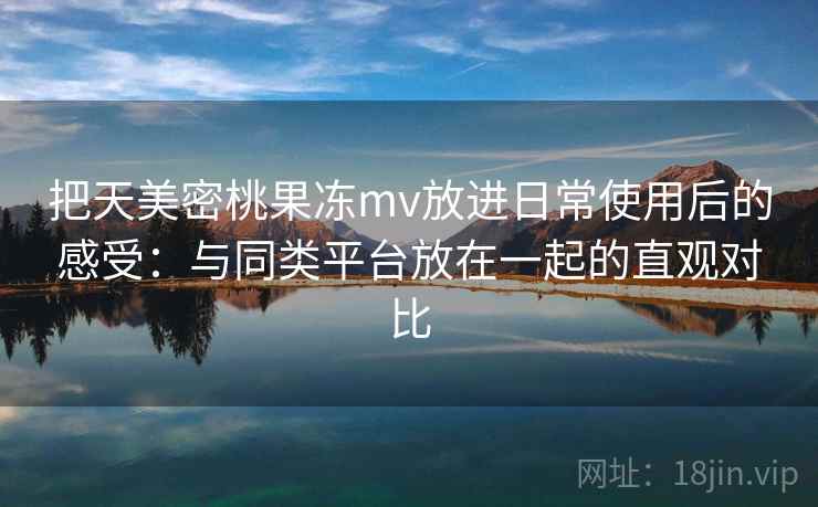 把天美密桃果冻mv放进日常使用后的感受：与同类平台放在一起的直观对比