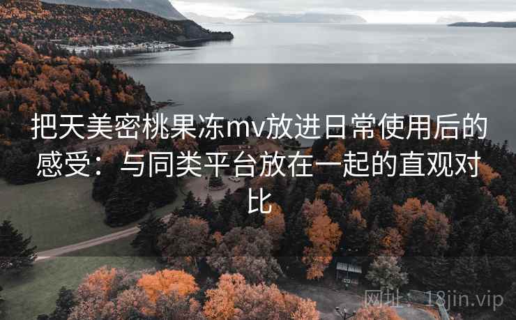 把天美密桃果冻mv放进日常使用后的感受：与同类平台放在一起的直观对比