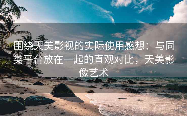 围绕天美影视的实际使用感想：与同类平台放在一起的直观对比，天美影像艺术